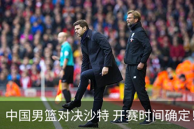 中国男篮对决沙特 开赛时间确定！CCTV5直播：晋级之路挑战多