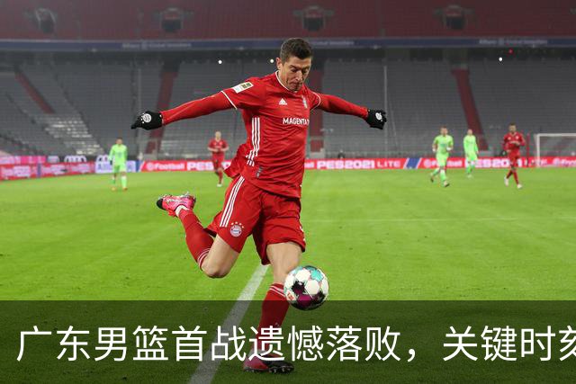 广东男篮首战遗憾落败，关键时刻失误令人遗憾