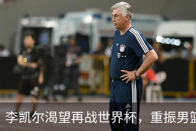 李凯尔渴望再战世界杯，重振男篮荣光！